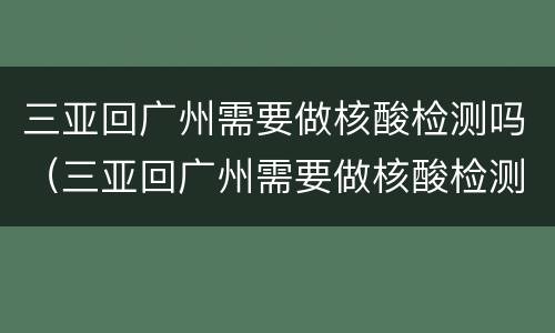 三亚回广州需要做核酸检测吗（三亚回广州需要做核酸检测吗现在）
