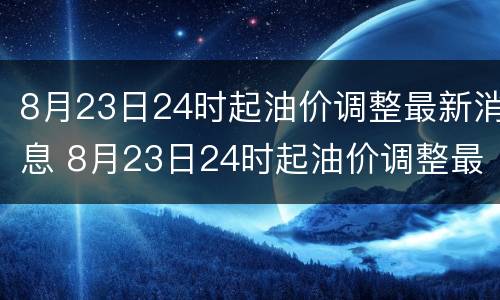 8月23日24时起油价调整最新消息 8月23日24时起油价调整最新消息及图片