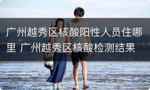 广州越秀区核酸阳性人员住哪里 广州越秀区核酸检测结果