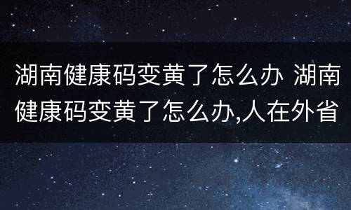 湖南健康码变黄了怎么办 湖南健康码变黄了怎么办,人在外省