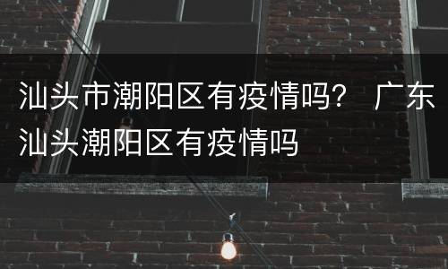 汕头市潮阳区有疫情吗？ 广东汕头潮阳区有疫情吗