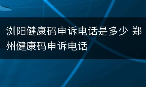 浏阳健康码申诉电话是多少 郑州健康码申诉电话