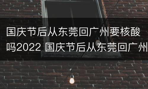 国庆节后从东莞回广州要核酸吗2022 国庆节后从东莞回广州要核酸吗2022年7月