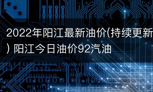 2022年阳江最新油价(持续更新) 阳江今日油价92汽油