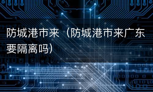 防城港市来（防城港市来广东要隔离吗）