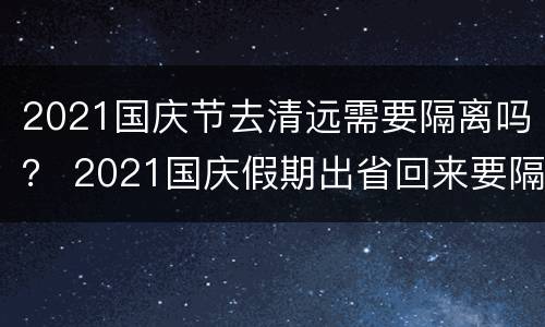 2021国庆节去清远需要隔离吗？ 2021国庆假期出省回来要隔离吗