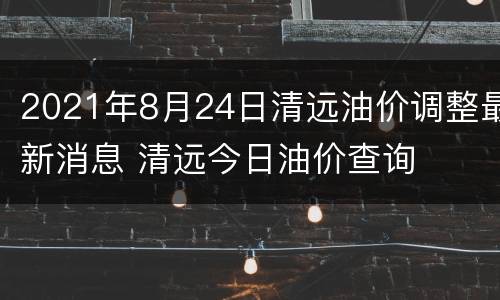2021年8月24日清远油价调整最新消息 清远今日油价查询