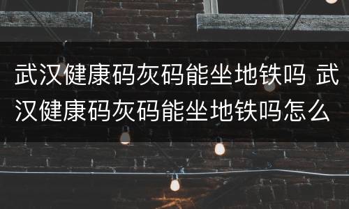 武汉健康码灰码能坐地铁吗 武汉健康码灰码能坐地铁吗怎么弄