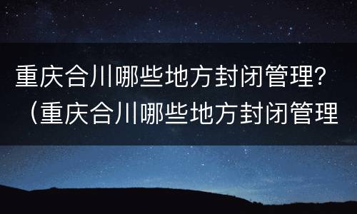 重庆合川哪些地方封闭管理？（重庆合川哪些地方封闭管理的）