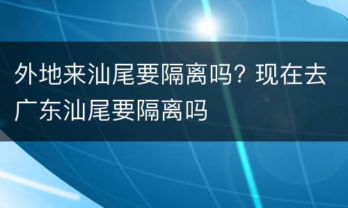 外地来汕尾要隔离吗? 现在去广东汕尾要隔离吗