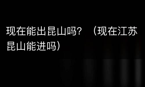 现在能出昆山吗？（现在江苏昆山能进吗）