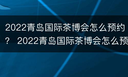 2022青岛国际茶博会怎么预约？ 2022青岛国际茶博会怎么预约参加