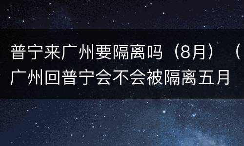 普宁来广州要隔离吗（8月）（广州回普宁会不会被隔离五月）