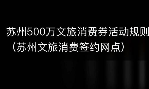 苏州500万文旅消费券活动规则（苏州文旅消费签约网点）