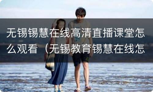 无锡锡慧在线高清直播课堂怎么观看（无锡教育锡慧在线怎么点播）
