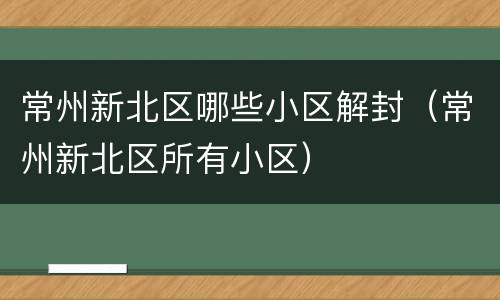 常州新北区哪些小区解封（常州新北区所有小区）