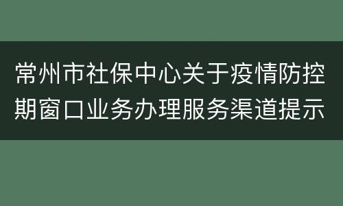 常州市社保中心关于疫情防控期窗口业务办理服务渠道提示