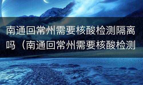 南通回常州需要核酸检测隔离吗（南通回常州需要核酸检测隔离吗最新消息）