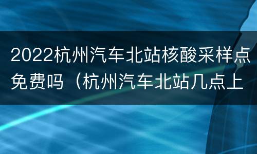 2022杭州汽车北站核酸采样点免费吗（杭州汽车北站几点上班）