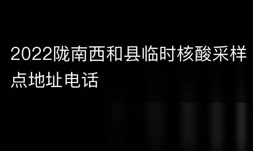 2022陇南西和县临时核酸采样点地址电话