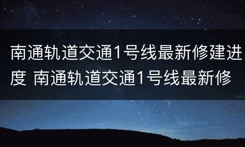 南通轨道交通1号线最新修建进度 南通轨道交通1号线最新修建进度查询