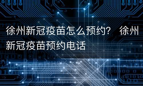 徐州新冠疫苗怎么预约？ 徐州新冠疫苗预约电话