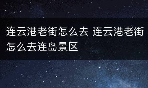 连云港老街怎么去 连云港老街怎么去连岛景区