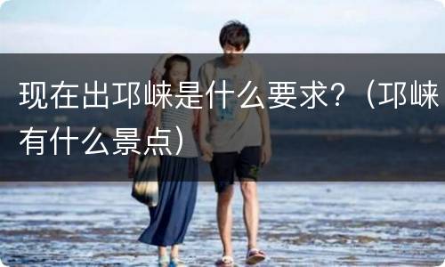 现在出邛崃是什么要求?（邛崃有什么景点）