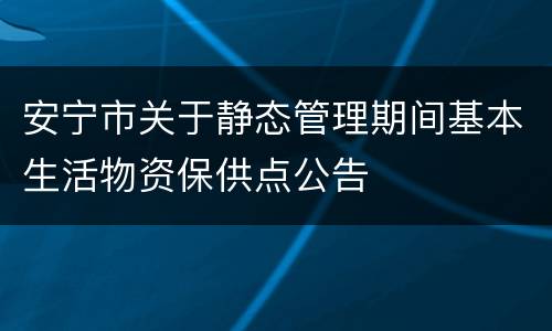 安宁市关于静态管理期间基本生活物资保供点公告