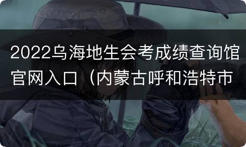 2022乌海地生会考成绩查询馆官网入口（内蒙古呼和浩特市地生会考成绩查询）