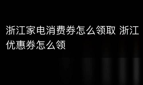 浙江家电消费券怎么领取 浙江优惠券怎么领