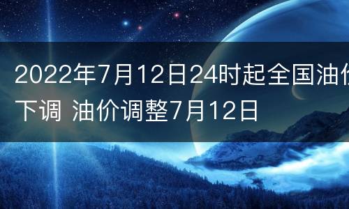 2022年7月12日24时起全国油价下调 油价调整7月12日