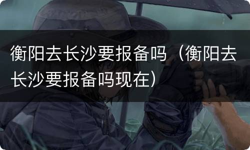 衡阳去长沙要报备吗（衡阳去长沙要报备吗现在）