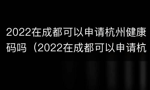 2022在成都可以申请杭州健康码吗（2022在成都可以申请杭州健康码吗）