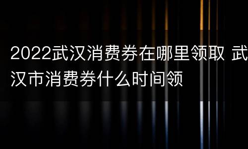 2022武汉消费券在哪里领取 武汉市消费券什么时间领