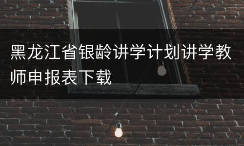 黑龙江省银龄讲学计划讲学教师申报表下载