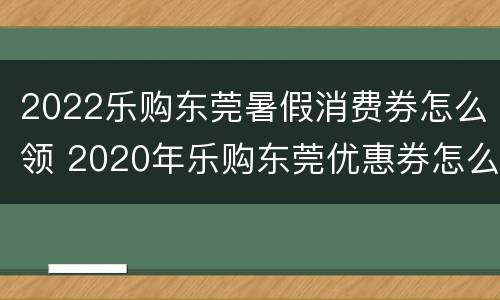2022乐购东莞暑假消费券怎么领 2020年乐购东莞优惠券怎么样抢