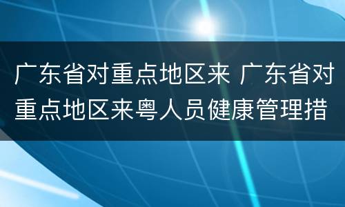 广东省对重点地区来 广东省对重点地区来粤人员健康管理措施