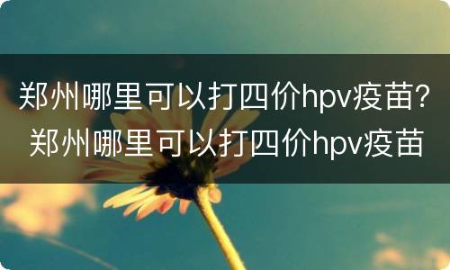 郑州哪里可以打四价hpv疫苗？ 郑州哪里可以打四价hpv疫苗