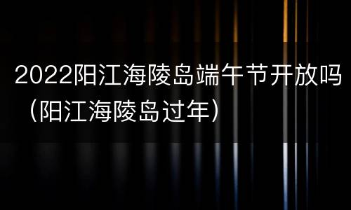 2022阳江海陵岛端午节开放吗（阳江海陵岛过年）
