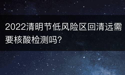2022清明节低风险区回清远需要核酸检测吗？