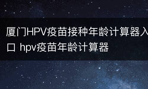 厦门HPV疫苗接种年龄计算器入口 hpv疫苗年龄计算器