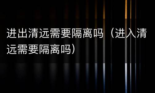 进出清远需要隔离吗（进入清远需要隔离吗）