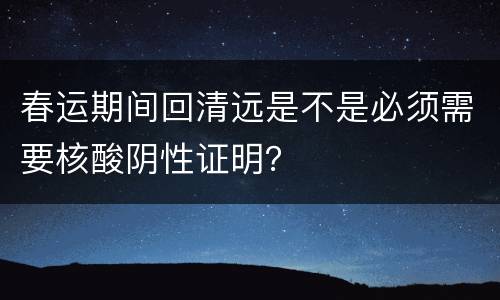 春运期间回清远是不是必须需要核酸阴性证明？