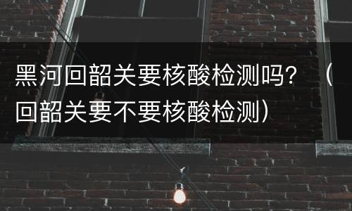 黑河回韶关要核酸检测吗？（回韶关要不要核酸检测）