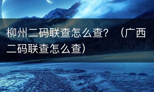 柳州二码联查怎么查？（广西二码联查怎么查）