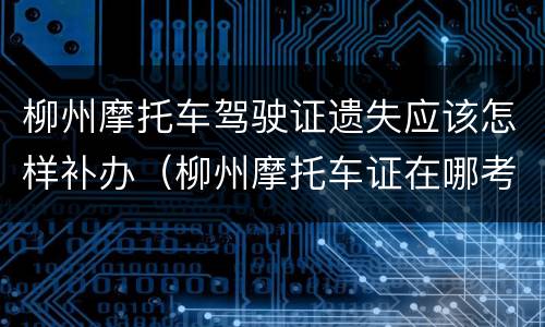柳州摩托车驾驶证遗失应该怎样补办（柳州摩托车证在哪考）