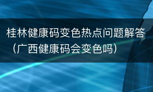 桂林健康码变色热点问题解答（广西健康码会变色吗）