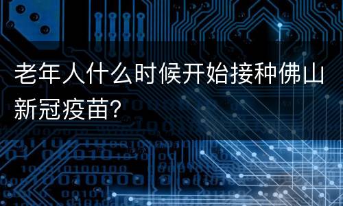 老年人什么时候开始接种佛山新冠疫苗？