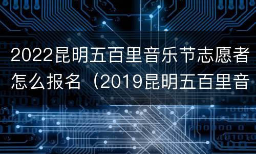 2022昆明五百里音乐节志愿者怎么报名（2019昆明五百里音乐节）